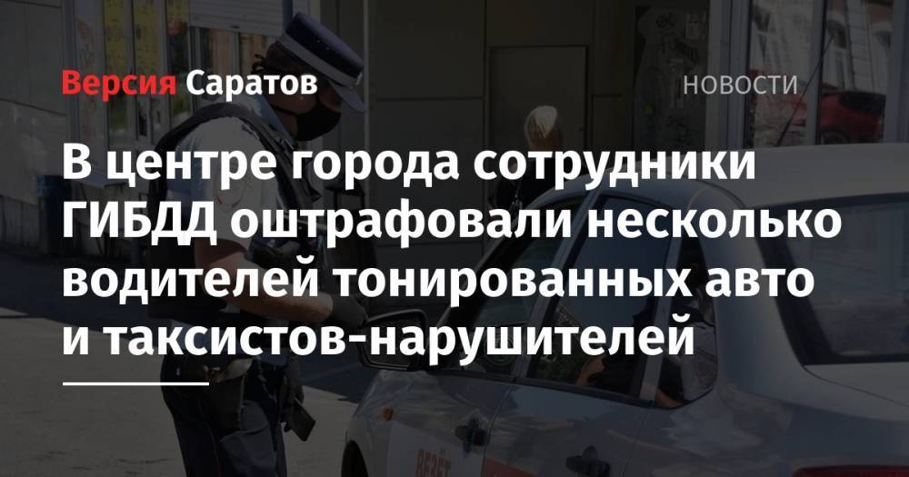В центре города сотрудники ГИБДД оштрафовали несколько водителей тонированных авто и таксистов-нарушителей - nversia.ru - Саратов