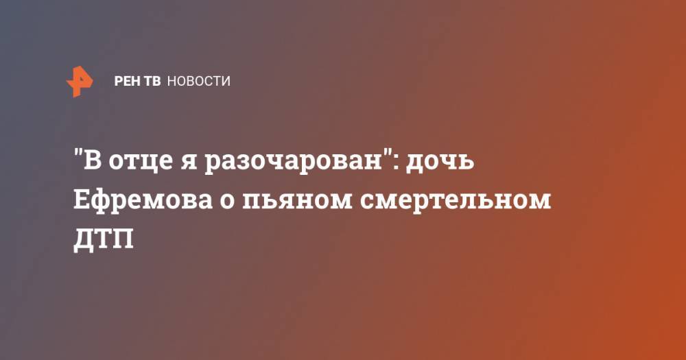 Сергей Захаров - "В отце я разочарован": дочь Ефремова о пьяном смертельном ДТП - ren.tv