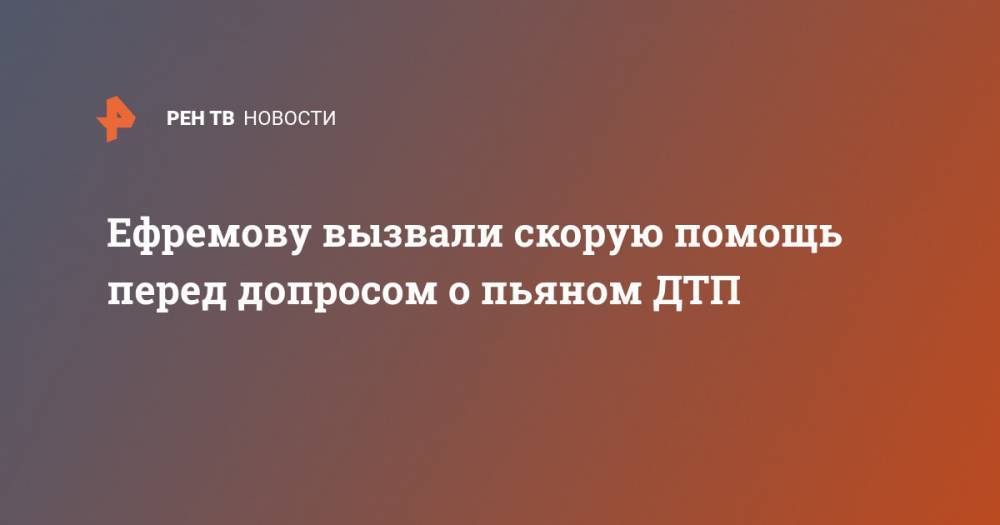 Сергей Захаров - Ефремову вызвали скорую помощь перед допросом о пьяном ДТП - ren.tv - Москва