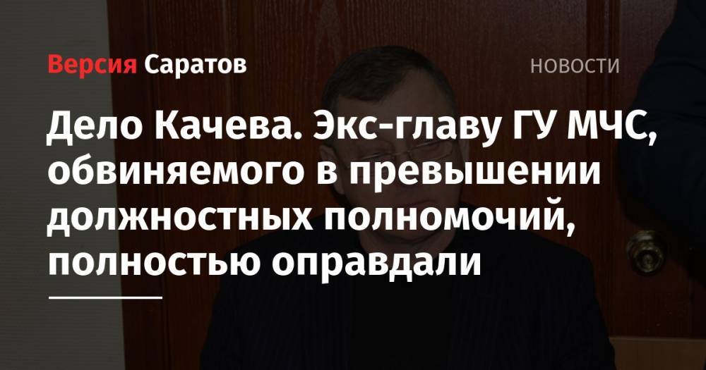Дело Качева. Экс-главу ГУ МЧС, обвиняемого в превышении должностных полномочий, полностью оправдали - nversia.ru - Россия - Саратовская обл.