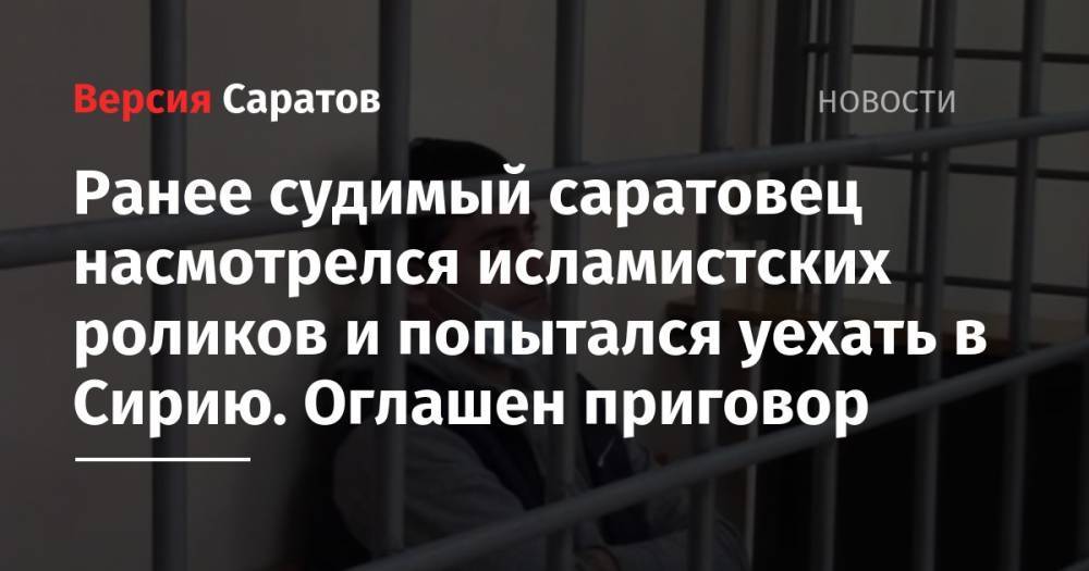 Ранее судимый саратовец насмотрелся исламистских роликов и попытался уехать в Сирию. Оглашен приговор - nversia.ru - Россия - Сирия - Саратов - Астрахань
