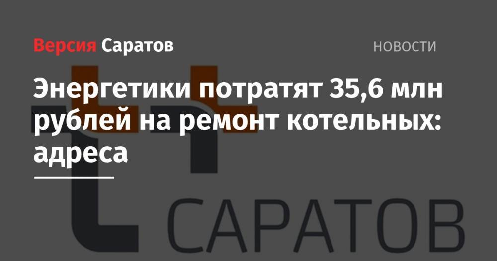 Энергетики потратят 35,6 млн рублей на ремонт котельных: адреса - nversia.ru - Саратов