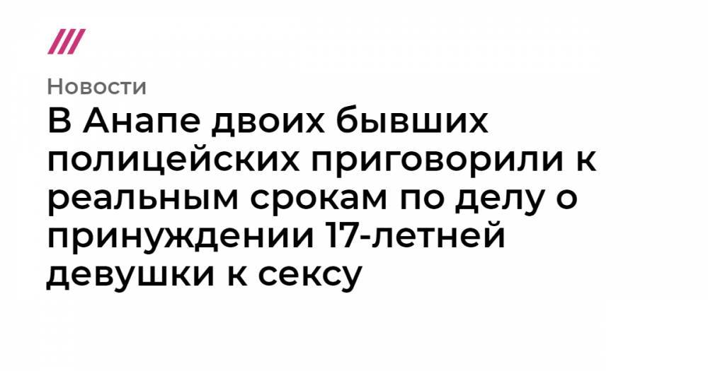 В Анапе двоих бывших полицейских приговорили к реальным срокам по делу о принуждении 17-летней девушки к сексу - tvrain.ru - Россия - Анапа