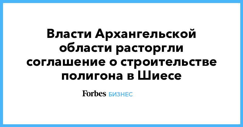 Власти Архангельской области расторгли соглашение о строительстве полигона в Шиесе - forbes.ru - Архангельская обл.