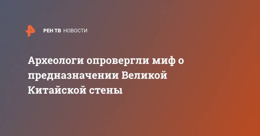 Археологи опровергли миф о предназначении Великой Китайской стены - ren.tv - Китай - Монголия