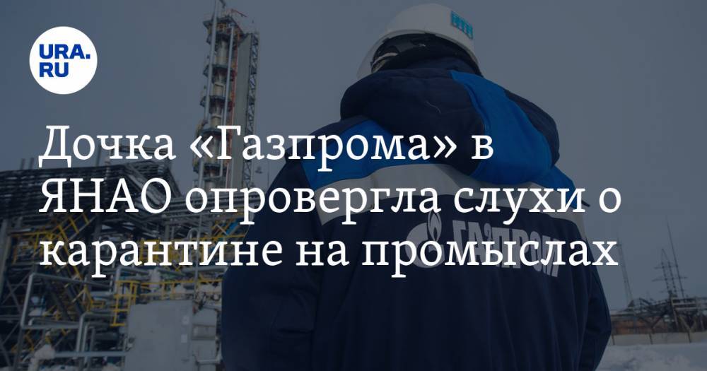 Дочка «Газпрома» в ЯНАО опровергла слухи о карантине на промыслах - ura.news - Ноябрьск - окр. Янао