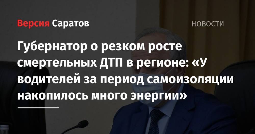 Валерий Радаев - Губернатор о резком росте смертельных ДТП в регионе: «У водителей за период самоизоляции накопилось много энергии» - nversia.ru - Москва - Саратовская обл.