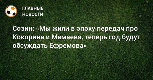 Михаил Ефремов - Андрей Созин - Созин: «Мы жили в эпоху передач про Кокорина и Мамаева, теперь год будут обсуждать Ефремова» - bombardir.ru - Москва
