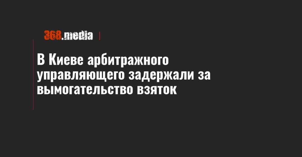 В Киеве арбитражного управляющего задержали за вымогательство взяток - 368.media - Киев