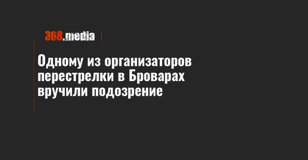 Одному из организаторов перестрелки в Броварах вручили подозрение - 368.media