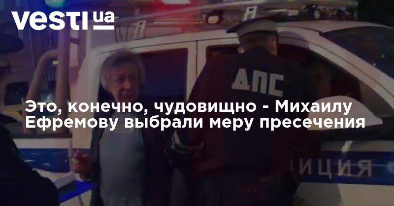 Михаил Ефремов - Это, конечно, чудовищно - Михаилу Ефремову выбрали меру пресечения - vesti.ua - Москва