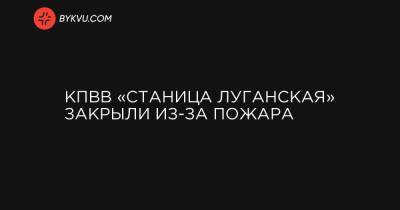 КПВВ «Станица Луганская» закрыли из-за пожара - bykvu.com - Украина - станица Луганская