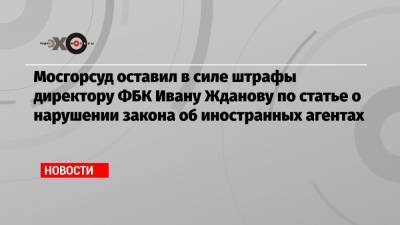 Иван Жданов - Мосгорсуд оставил в силе штрафы директору ФБК Ивану Жданову по статье о нарушении закона об иностранных агентах - echo.msk.ru - Москва