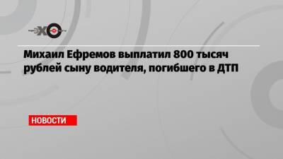 Михаил Ефремов - Сергей Захаров - Эльман Пашаев - Михаил Ефремов выплатил 800 тысяч рублей сыну водителя, погибшего в ДТП - echo.msk.ru - Москва