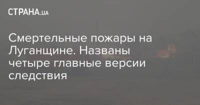 Смертельные пожары на Луганщине. Названы четыре главные версии следствия - strana.ua - Луганская обл.