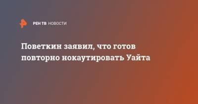 Александр Поветкин - Уайт Диллиан - Поветкин заявил, что готов повторно нокаутировать Уайта - ren.tv - Россия - Англия