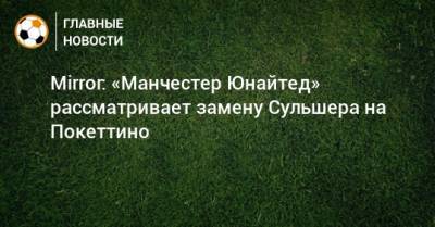 Ольга-Гуннар Сульшера - Mirror: «Манчестер Юнайтед» рассматривает замену Сульшера на Покеттино - bombardir.ru