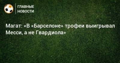 Магат: «В «Барселоне» трофеи выигрывал Месси, а не Гвардиола» - bombardir.ru