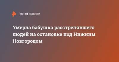 Данил Монахов - Умерла бабушка расстрелявшего людей на остановке под Нижним Новгородом - ren.tv - Нижегородская обл. - Нижний Новгород - Бор