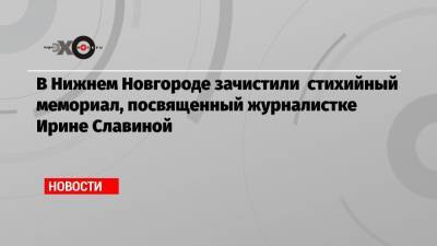 Глеб Никитин - Ирина Славина - В Нижнем Новгороде зачистили стихийный мемориал, посвященный журналистке Ирине Славиной - echo.msk.ru - Москва - Нижегородская обл. - Нижний Новгород