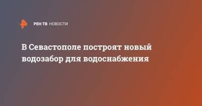 Михаил Развожаев - В Севастополе построят новый водозабор для водоснабжения - ren.tv - Крым - Севастополь