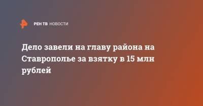 Дело завели на главу района Ставрополья за взятку в 15 млн рублей - ren.tv - р-н Кировский - Ставрополье