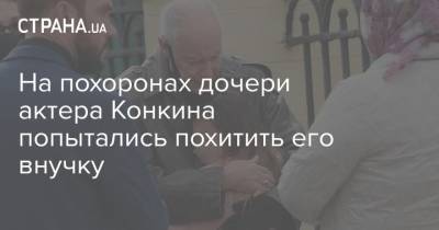 Владимир Конкин - На похоронах дочери актера Конкина попытались похитить его внучку - strana.ua - Украина