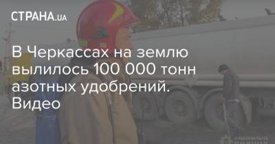 В Черкассах на землю вылилось 100 000 тонн азотных удобрений. Видео - strana.ua - Черкасская обл. - Черкассы - Гсчс