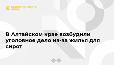 В Алтайском крае возбудили уголовное дело из-за жилья для сирот - realty.ria.ru - Россия - Барнаул - Алтайский край