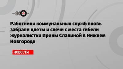 Глеб Никитин - Ирина Славина - Работники коммунальных служб вновь забрали цветы и свечи с места гибели журналистки Ирины Славиной в Нижнем Новгороде - echo.msk.ru - Нижний Новгород