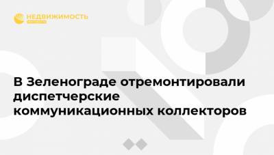 В Зеленограде отремонтировали диспетчерские коммуникационных коллекторов - realty.ria.ru - Москва - Зеленоград