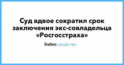 Суд вдвое сократил срок заключения экс-совладельца «Росгосстраха» - forbes.ru - Москва
