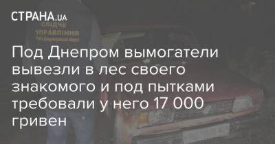 Под Днепром вымогатели вывезли в лес своего знакомого и под пытками требовали у него 17 000 гривен - strana.ua - Днепропетровская обл.