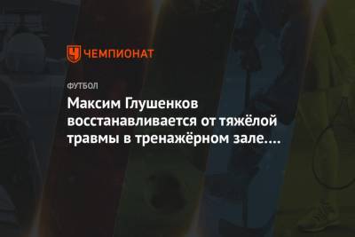 Максим Глушенков - Максим Глушенков восстанавливается от тяжёлой травмы в тренажёрном зале. Фото - championat.com - Россия - Польша