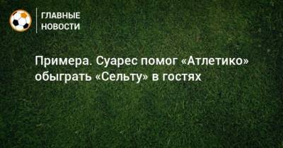 Луис Суарес - Примера. Суарес помог «Атлетико» обыграть «Сельту» в гостях - bombardir.ru - Испания