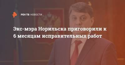 Ринат Ахметчин - Экс-мэра Норильска приговорили к 6 месяцам исправительных работ - ren.tv - Норильск