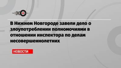 Данил Монахов - В Нижнем Новгороде завели дело о злоупотреблении полномочиями в отношении инспектора по делам несовершеннолетних - echo.msk.ru - Нижегородская обл. - Нижний Новгород