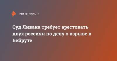 Суд Ливана требует арестовать двух россиян по делу о взрыве в Бейруте - ren.tv - Россия - Ливан - Бейрут - Бейрут