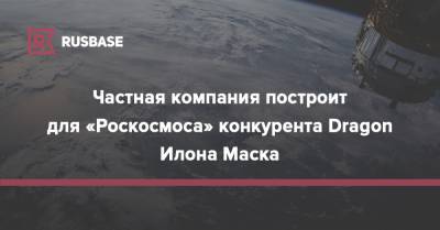 Илон Маск - Илон Маск - Частная компания построит для «Роскосмоса» конкурента Dragon Илона Маска - rb.ru - США