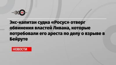 Экс-капитан судна «Росус» отверг обвинения властей Ливана, которые потребовали его ареста по делу о взрыве в Бейруте - echo.msk.ru - Москва - Ливан - Бейрут - Бейрут