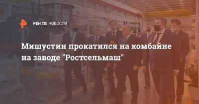 Михаил Мишустин - Мишустин прокатился на комбайне на заводе "Ростсельмаш" - ren.tv - Россия - Ростовская обл.