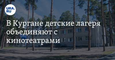 В Кургане детские лагеря объединяют с кинотеатрами - ura.news - Курган