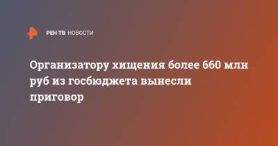 Организатору хищения более 660 млн руб из госбюджета вынесли приговор - ren.tv - Москва - Россия