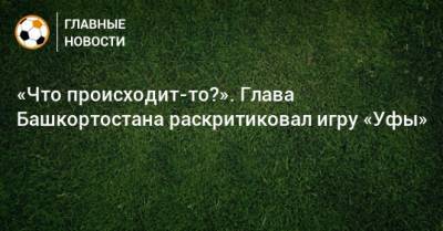 Радий Хабиров - «Что происходит-то?». Глава Башкортостана раскритиковал игру «Уфы» - bombardir.ru - Башкирия - Уфа