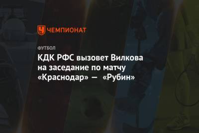 Артур Григорьянц - Михаил Вилков - Илья Самошников - КДК РФС вызовет Вилкова на заседание по матчу «Краснодар» — «Рубин» - championat.com - Краснодар