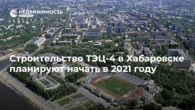 Строительство ТЭЦ-4 в Хабаровске планируют начать в 2021 году - realty.ria.ru - Россия - Хабаровск