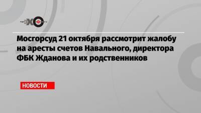 Алексей Навальный - Иван Жданов - Юлия Навальная - Мосгорсуд 21 октября рассмотрит жалобу на аресты счетов Навального, директора ФБК Жданова и их родственников - echo.msk.ru - Москва