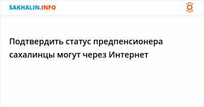 Подтвердить статус предпенсионера сахалинцы могут через Интернет - sakhalin.info - Россия