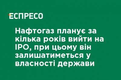 Нафтогаз планирует за несколько лет выйти на IPO, при этом он будет оставаться в собственности государства - ru.espreso.tv - Украина