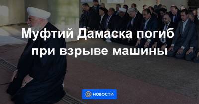 Башар Асад - Муфтий Дамаска погиб при взрыве машины - news.mail.ru - Сирия - Дамаск - Сана